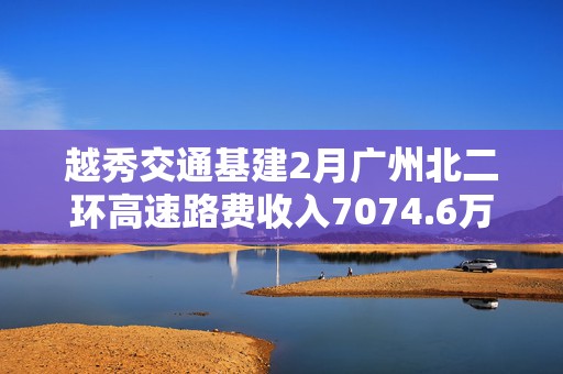 越秀交通基建2月广州北二环高速路费收入7074.6万元 同比增长26.6%