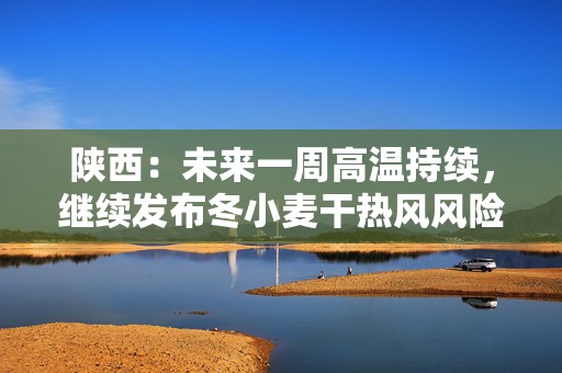 陕西：未来一周高温持续，继续发布冬小麦干热风风险预警