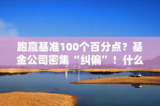 跑赢基准100个百分点？基金公司密集“纠偏”！什么情况？