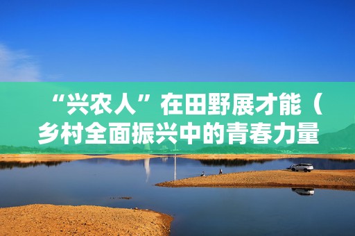 “兴农人”在田野展才能（乡村全面振兴中的青春力量）
