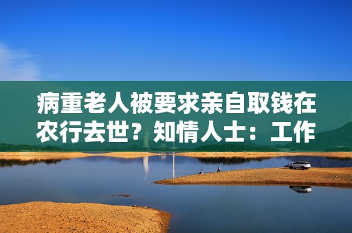 病重老人被要求亲自取钱在农行去世？知情人士：工作人员曾多次劝说家属带老人回去休息