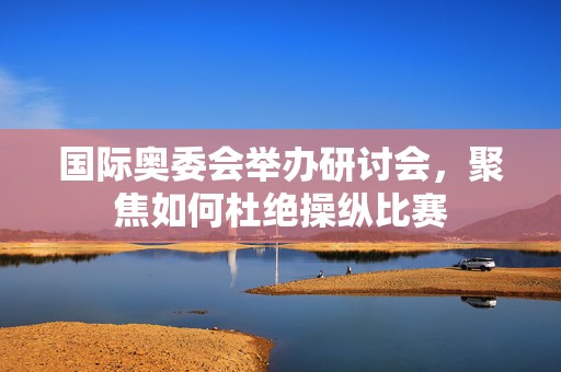 国际奥委会举办研讨会，聚焦如何杜绝操纵比赛