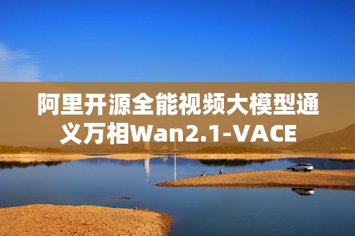 阿里开源全能视频大模型通义万相Wan2.1-VACE