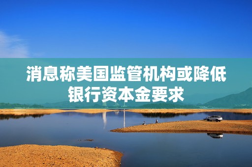 消息称美国监管机构或降低银行资本金要求