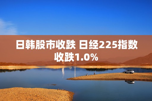 日韩股市收跌 日经225指数收跌1.0%