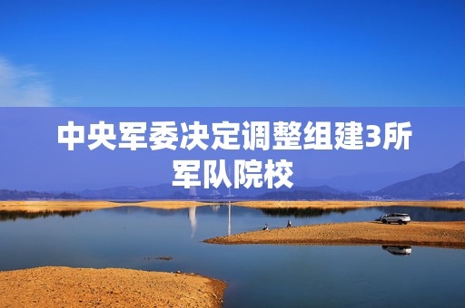 中央军委决定调整组建3所军队院校