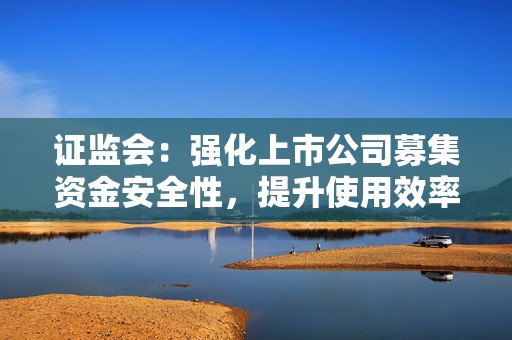 证监会：强化上市公司募集资金安全性，提升使用效率