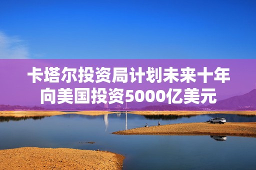 卡塔尔投资局计划未来十年向美国投资5000亿美元