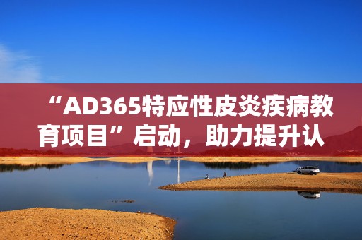 “AD365特应性皮炎疾病教育项目”启动，助力提升认知与规范诊疗