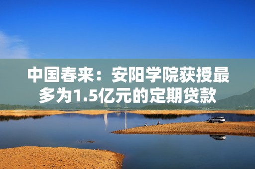 中国春来：安阳学院获授最多为1.5亿元的定期贷款  第1张