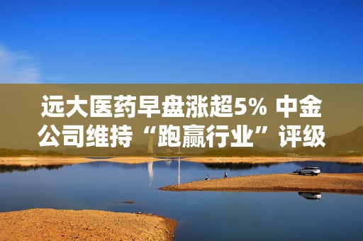 远大医药早盘涨超5% 中金公司维持“跑赢行业”评级