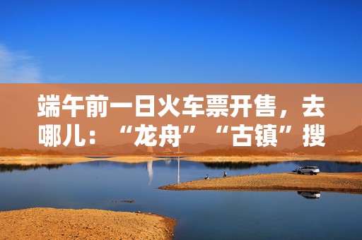 端午前一日火车票开售，去哪儿：“龙舟”“古镇”搜索量暴涨近两倍  第1张