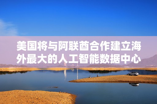 美国将与阿联酋合作建立海外最大的人工智能数据中心