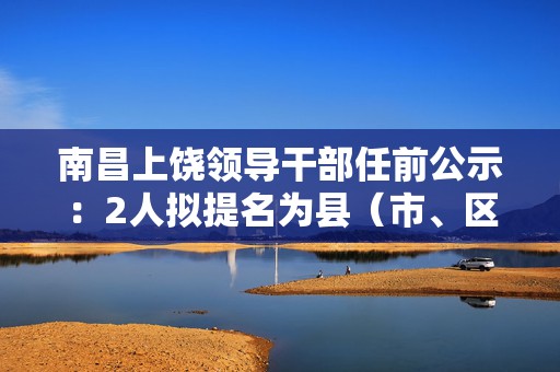 南昌上饶领导干部任前公示：2人拟提名为县（市、区）长候选人