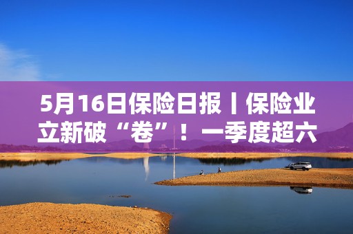 5月16日保险日报丨保险业立新破“卷”！一季度超六成险企车均保费低于2000元，今年险资举牌热情不减