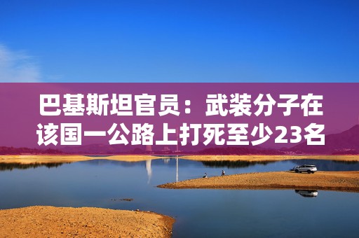 巴基斯坦官员：武装分子在该国一公路上打死至少23名客车乘客