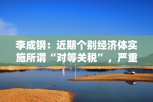 李成钢：近期个别经济体实施所谓“对等关税”，严重违反世贸组织规则
