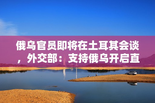 俄乌官员即将在土耳其会谈，外交部：支持俄乌开启直接对话
