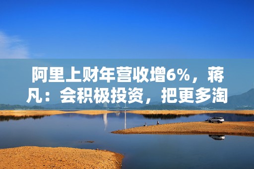 阿里上财年营收增6%，蒋凡：会积极投资，把更多淘宝用户转变成即时零售用户