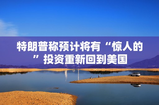 特朗普称预计将有“惊人的”投资重新回到美国