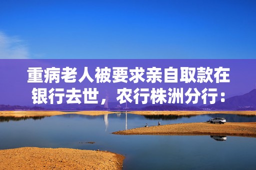 重病老人被要求亲自取款在银行去世，农行株洲分行：成立专项工作组、配合警方调查