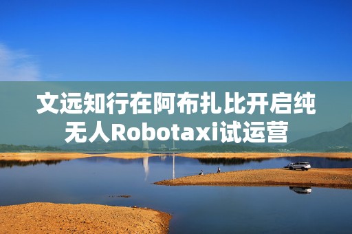 文远知行在阿布扎比开启纯无人Robotaxi试运营