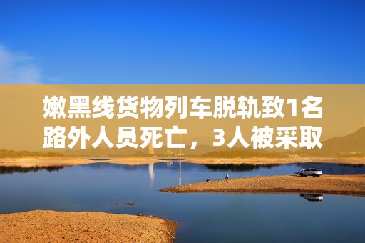 嫩黑线货物列车脱轨致1名路外人员死亡，3人被采取刑事强制措施