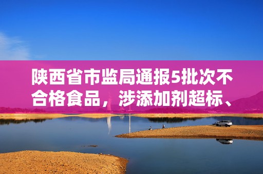 陕西省市监局通报5批次不合格食品，涉添加剂超标、微生物污染等问题