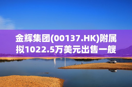 金辉集团(00137.HK)附属拟1022.5万美元出售一艘船舶