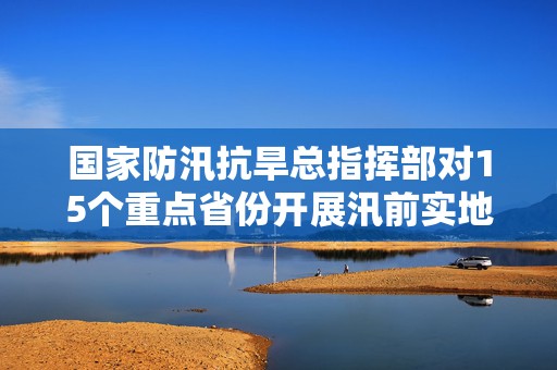 国家防汛抗旱总指挥部对15个重点省份开展汛前实地督导检查