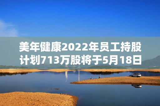 美年健康2022年员工持股计划713万股将于5月18日解锁