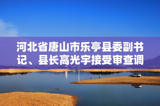 河北省唐山市乐亭县委副书记、县长高光宇接受审查调查  第1张