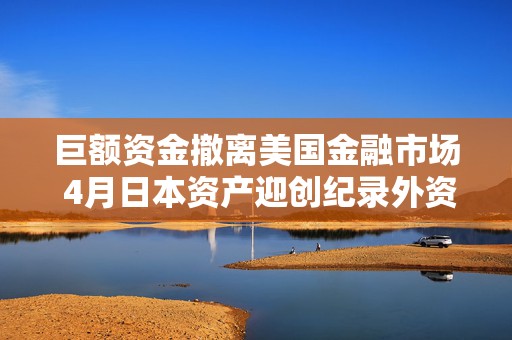 巨额资金撤离美国金融市场 4月日本资产迎创纪录外资流入  第1张