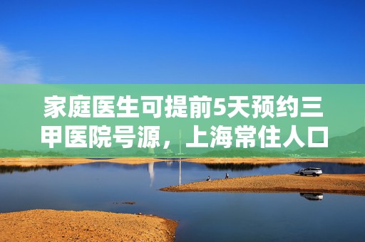 家庭医生可提前5天预约三甲医院号源，上海常住人口签约率达45%