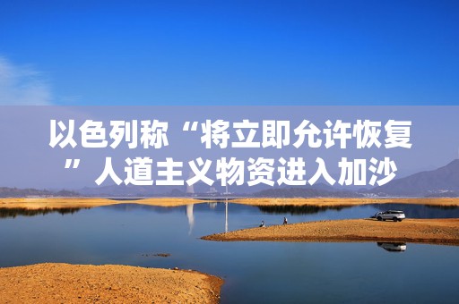 以色列称“将立即允许恢复”人道主义物资进入加沙