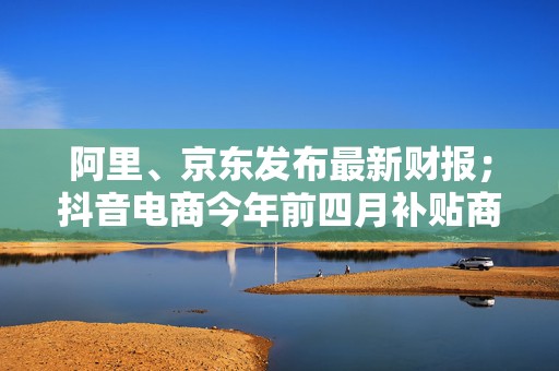 阿里、京东发布最新财报；抖音电商今年前四月补贴商家超80亿元｜一周未来商业