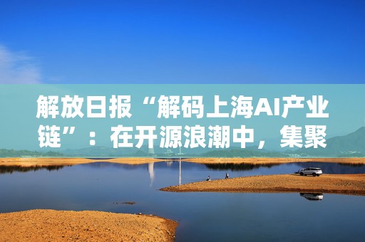 解放日报“解码上海AI产业链”：在开源浪潮中，集聚要素抢先机