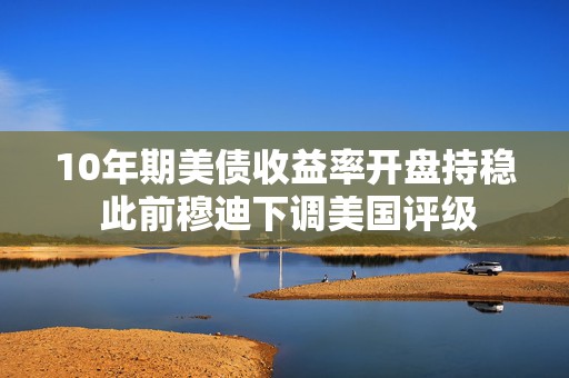 10年期美债收益率开盘持稳 此前穆迪下调美国评级