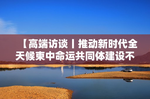 【高端访谈丨推动新时代全天候柬中命运共同体建设不断取得新进展──访柬埔寨首相洪玛奈】
