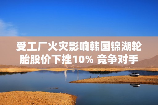 受工厂火灾影响韩国锦湖轮胎股价下挫10% 竞争对手韩泰轮胎跳涨