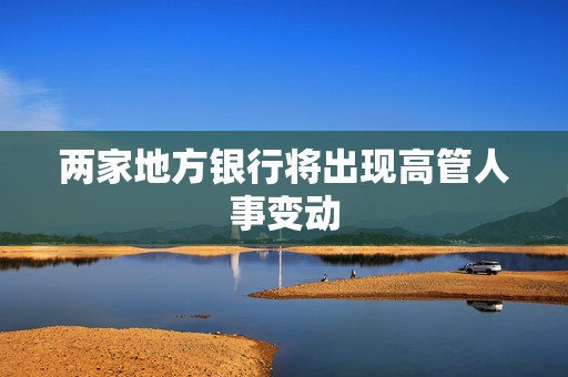 两家地方银行将出现高管人事变动