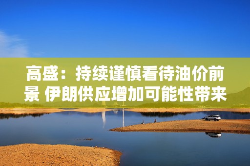 高盛：持续谨慎看待油价前景 伊朗供应增加可能性带来压力