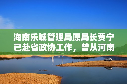 海南乐城管理局原局长贾宁已赴省政协工作，曾从河南跨省任职