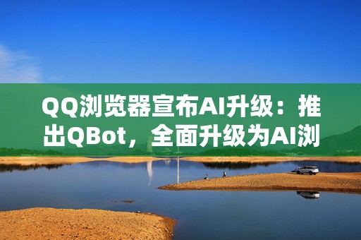 QQ浏览器宣布AI升级：推出QBot，全面升级为AI浏览器