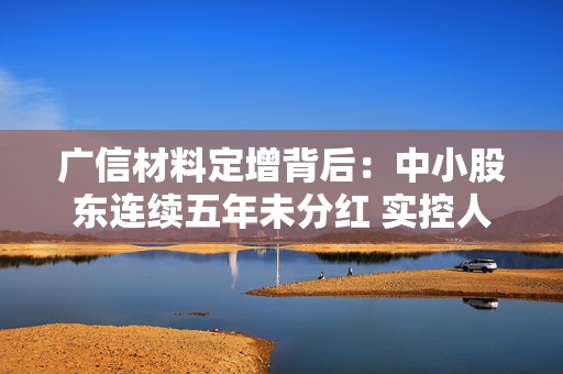 广信材料定增背后：中小股东连续五年未分红 实控人曾巨额减持套现