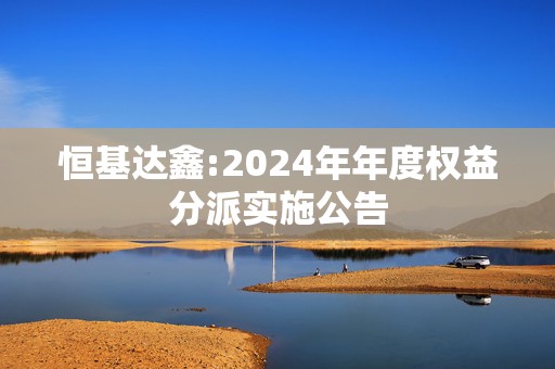 恒基达鑫:2024年年度权益分派实施公告