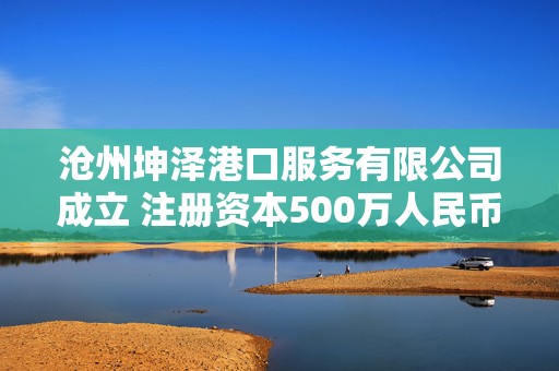 沧州坤泽港口服务有限公司成立 注册资本500万人民币