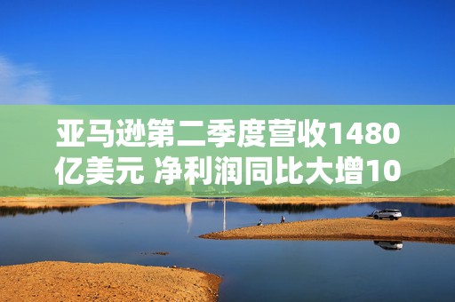 亚马逊第二季度营收1480亿美元 净利润同比大增100%