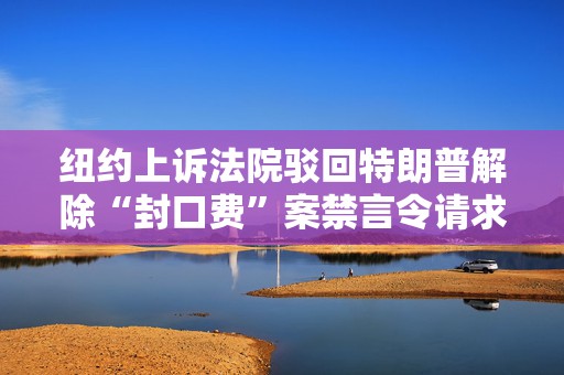 纽约上诉法院驳回特朗普解除“封口费”案禁言令请求