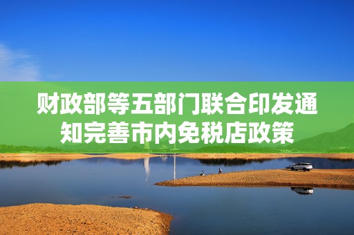 财政部等五部门联合印发通知完善市内免税店政策  第1张